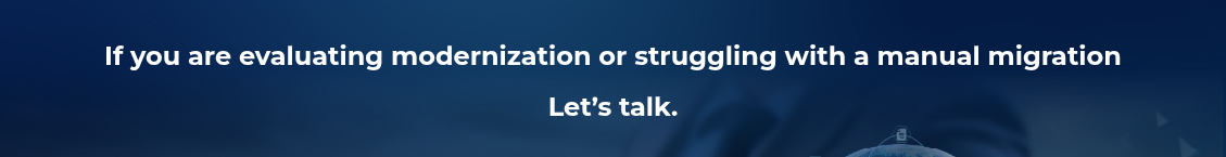 <h2>If you are evaluating modernization or struggling with&nbsp;a manual&nbsp;migration</h2>
<h2>Let’s talk.</h2>