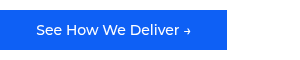 <p style="font-size: 14px;">&nbsp; &nbsp; &nbsp; &nbsp;See How We Deliver →&nbsp; &nbsp; &nbsp; &nbsp;</p>