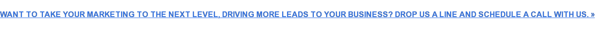 WANT TO TAKE YOUR MARKETING TO THE NEXT LEVEL, DRIVING MORE LEADS TO YOUR  BUSINESS? DROP US A LINE AND SCHEDULE A CALL WITH US. »