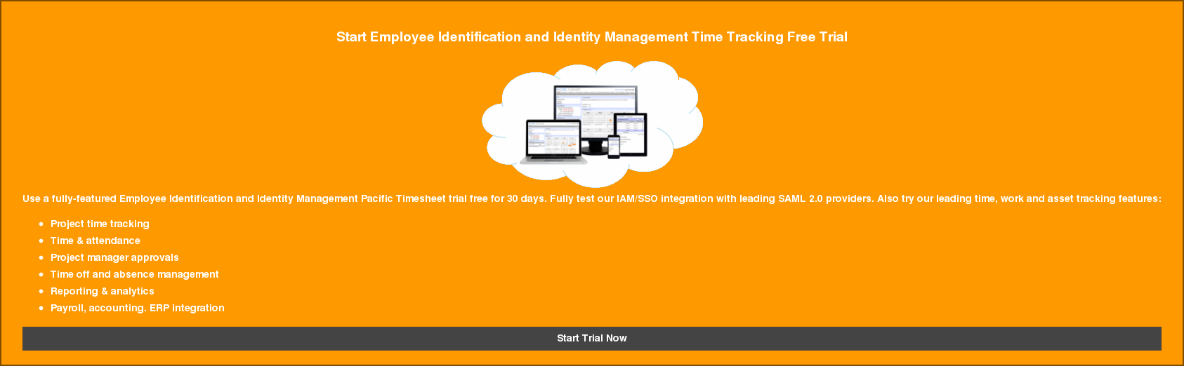 Start Employee Identification and Identity Management Time Tracking Free Trial   Use a fully-featured Employee Identification and Identity Management Pacific  Timesheet trial free for 30 days. Fully test our IAM/SSO integration with  leading SAML 2.0 providers. Also try our leading time, work and asset tracking  features:   * Project time tracking   * Time & attendance   * Project manager approvals   * Time off and absence management   * Reporting & analytics   * Payroll, accounting. ERP integration Start Trial Now