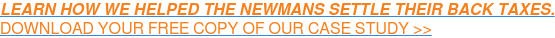 LEARN HOW WE HELPED THE NEWMANS SETTLE THEIR BACK TAXES.  DOWNLOAD YOUR FREE COPY OF OUR CASE STUDY >>