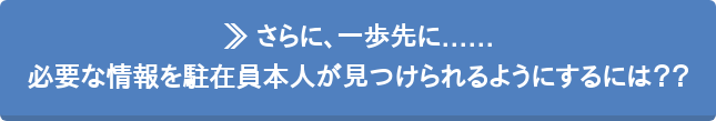 ≫ さらに、一歩先に…… 必要な情報を駐在員本人が見つけられるようにするには??