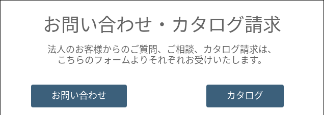   お問い合わせ・カタログ請求   法人のお客様からのご質問、ご相談、カタログ請求は、 こちらのフォームよりそれぞれお受けいたします。  