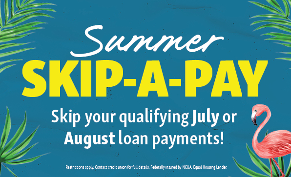 Summer Skip-a-Pay. Skip your qualifying July or August loan payments! Restrictions apply. Contact credit union for full details. Federally insured by NCUA. Equal Houusing Lender.