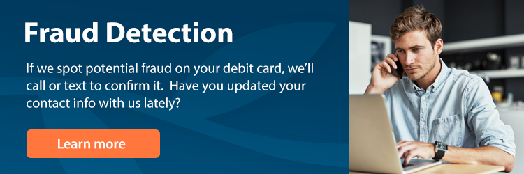 Fraud Detection - If we spot potential fraud on your debit card, we'll call or text to confirm it. Have you updated your contact info with us lately?