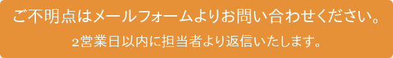 ご不明点はメールフォームよりお問い合わせください。 2営業日以内に担当者より返信いたします。