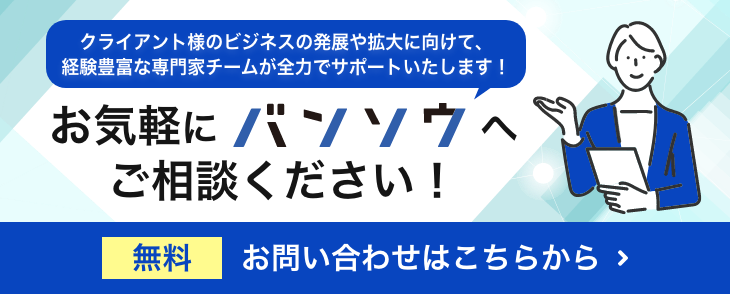 クライアント様のビジネスの発展や拡大に向けて、 経験豊富な専門家チームが全力でサポートいたします！お気軽にバンソウへご相談ください！ 無料お問い合わせはこちらから