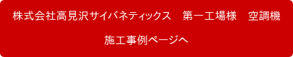 株式会社高見沢サイバネティックス　第一工場様　空調機 施工事例ページへ