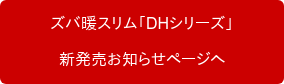 　　ズバ暖スリム「DHシリーズ」　　 　　新発売お知らせページへ　　