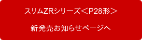 　　スリムZRシリーズ＜P28形＞　　 　　新発売お知らせページへ　　