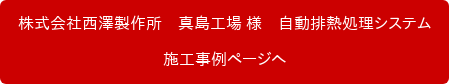 株式会社西澤製作所　真島工場 様　自動排熱処理システム 施工事例ページへ
