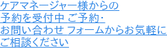 ケアマネージャー様からの 予約を受付中 ご予約・ お問い合わせ フォームからお気軽に ご相談ください