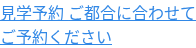 見学予約 ご都合に合わせて ご予約ください