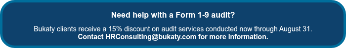 <h1 style="font-weight: bold; font-size: 16px; text-align: center;"><span style="font-family: Arial, Helvetica, sans-serif;">Need help with a Form 1-9 audit?</span></h1>
<p style="text-align: center; font-weight: normal; font-size: 14px;"><span style="font-family: Arial, Helvetica, sans-serif;">Bukaty clients receive a 15% discount on audit services conducted now through August 31. </span></p>
<p style="text-align: center; font-weight: normal; font-size: 14px;"><span style="font-family: Arial, Helvetica, sans-serif;"></span><span style="font-weight: bold;"><span style="font-family: Arial, Helvetica, sans-serif;">Contact HRConsulting@bukaty.com for more information.</span></span></p>