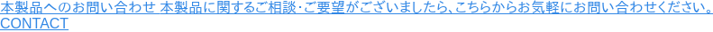 本製品へのお問い合わせ 本製品に関するご相談・ご要望がございましたら、こちらからお気軽にお問い合わせください。  CONTACT