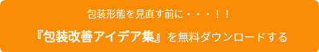<p style="font-size: 14px;">包装形態を見直す前に・・・！！</p>
<p style="font-size: 14px;">&nbsp;</p>
<p style="font-weight: bold;"><span style="font-size: 18px;">『包装改善アイデア集』</span><span style="font-weight: normal;">を無料ダウンロードする</span></p>