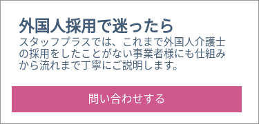 外国人採用で迷ったら スタッフプラスでは、これまで外国人介護士の採用をしたことがない事業者様にも仕組みから流れまで丁寧にご説明します。