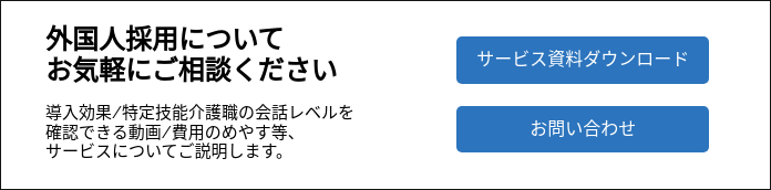 外国人採用について お気軽にご相談ください   導入効果/特定技能介護職の会話レベルを確認できる動画/費用のめやす等、 サービスについてご説明します。  