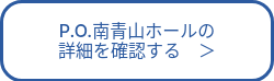 P.O.南青山ホールの<br>詳細を確認する　＞