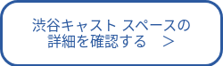渋谷キャスト スペースの<br>詳細を確認する　＞