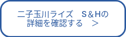 二子玉川ライズ　S＆Hの<br>詳細を確認する　＞
