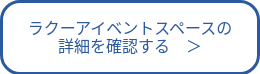ラクーアイベントスペースの<br>詳細を確認する　＞