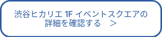 渋谷ヒカリエ 1F イベントスクエアの<br>詳細を確認する　＞