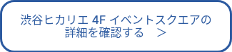 渋谷ヒカリエ 4F イベントスクエアの<br>詳細を確認する　＞