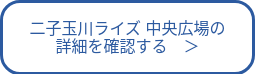 二子玉川ライズ 中央広場の<br>詳細を確認する　＞