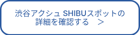 渋谷アクシュ SHIBUスポットの<br>詳細を確認する　＞