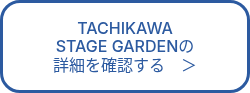 TACHIKAWA<br>STAGE GARDENの<br>詳細を確認する　＞