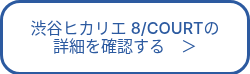 渋谷ヒカリエ 8/COURTの<br>詳細を確認する　＞