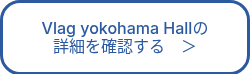 <p>Vlag yokohama Hallの<br>詳細を確認する　＞</p>