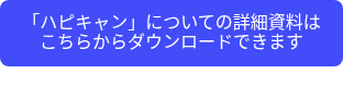<p>「ハピキャン」についての詳細資料はこちらからダウンロードできます</p>