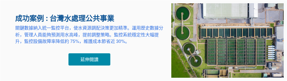 成功案例 : 台灣水處理公共事業 關鍵數據納入統一監控平台，使水資源調配決策更加精準。運用歷史數據分析，管理人員能夠預測用水高峰，提前調整策略。監控系統穩定性大幅提升，監控設備故障率降低約 75%，維護成本節省近 30%。 &nbsp;