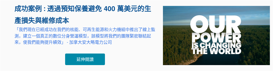 成功案例 : 透過預知保養避免 400 萬美元的生產損失與維修成本 「我們現在已經成功在我們的核能、可再生能源和火力機組中推出了線上監測，建立一個真正的數位分身營運模型，該模型將我們的團隊緊密聯結起來，使我們能夠提升績效」 - 加拿大安大略電力公司 &nbsp;