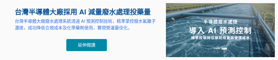 台灣半導體大廠採用 AI&nbsp;減量廢水處理投藥量 台灣半導體大廠廢水處理系統透過 AI 預測控制技術，精準掌控廢水氟離子濃度，成功降低合規成本及化學藥劑使用，實現營運最佳化。 &nbsp;