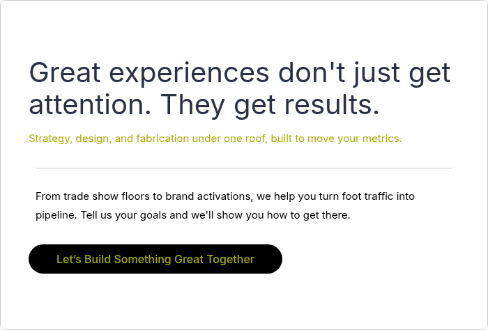 Great experiences don't just get attention. They get results. &nbsp; Strategy, design, and fabrication under one roof, built to move your metrics. &nbsp;