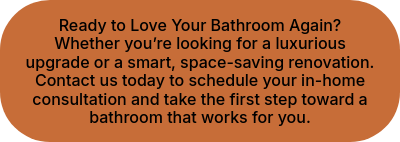 Ready to Love Your Bathroom Again? Whether you’re looking for a luxurious upgrade or a smart, space-saving renovation. Contact us today to schedule your in-home consultation and take the first step toward a bathroom that works for you.