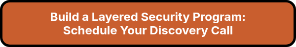<p style="font-size: 24px; font-weight: bold;">Build a Layered Security Program:<br>Schedule Your Discovery Call</p>