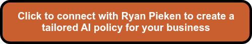 <p style="font-size: 20px;"><span style="font-family: Arial, Helvetica, sans-serif;">Click to connect with Ryan Pieken to create a tailored AI policy for your business</span></p>
