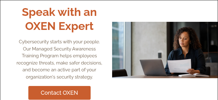 Speak with an OXEN Expert &nbsp; Cybersecurity starts with your people. Our Managed Security Awareness Training Program helps employees recognize threats, make safer decisions, and become an active part of your organization's security strategy. &nbsp;