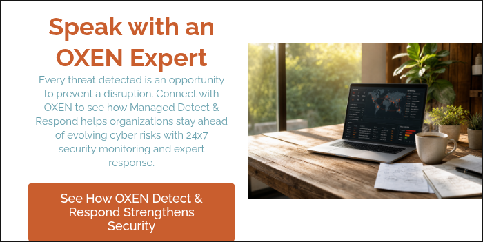 Speak with an OXEN Expert Every threat detected is an opportunity to prevent a disruption. Connect with OXEN to see how Managed Detect & Respond helps organizations stay ahead of evolving cyber risks with 24x7 security monitoring and expert response. &nbsp;