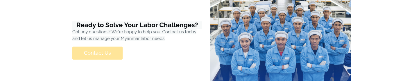 Ready to Solve Your Labor Challenges? Got any questions? We're happy to help you. Contact us today and let us manage your Myanmar labor needs. &nbsp;