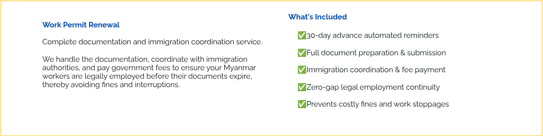 &nbsp; Work Permit Renewal &nbsp; Complete documentation and immigration coordination service. &nbsp; We handle the documentation, coordinate with immigration authorities, and pay government fees to ensure your Myanmar workers are legally employed before their documents expire, thereby avoiding&nbsp;fines and interruptions. &nbsp; &nbsp; &nbsp;