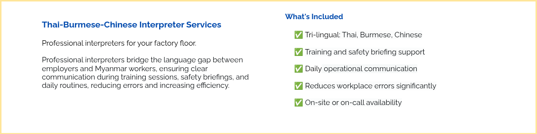 &nbsp; Thai-Burmese-Chinese Interpreter Services &nbsp; Professional interpreters for your factory floor. &nbsp; Professional interpreters bridge the language gap between employers and Myanmar workers, ensuring clear communication during training sessions, safety briefings, and daily routines, reducing errors and increasing efficiency. &nbsp; &nbsp; &nbsp;