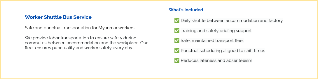 &nbsp; Worker Shuttle Bus Service &nbsp; Safe and punctual transportation for Myanmar workers. &nbsp; We provide labor transportation to ensure safety during commutes between accommodation and the workplace. Our fleet ensures punctuality and worker safety every day. &nbsp; &nbsp; &nbsp;