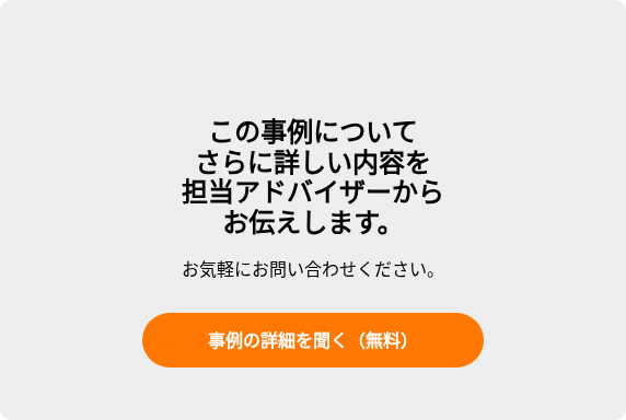 この事例について さらに詳しい内容を 担当アドバイザーから お伝えします。