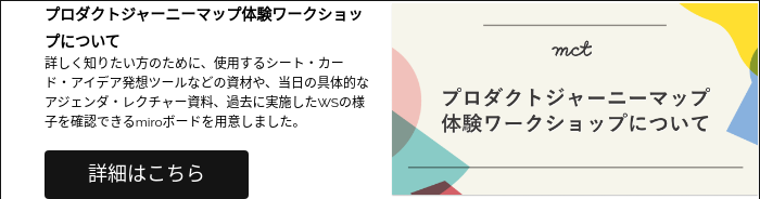 プロダクトジャーニーマップ体験ワークショップについて 詳しく知りたい方のために、使用するシート・カード・アイデア発想ツールなどの資材や、当日の具体的なアジェンダ・レクチャー資料、過去に実施したWSの様子を確認できるmiroボードを用意しました。  