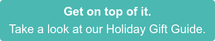 Get on top of it. Take a look at our Holiday Gift Guide.